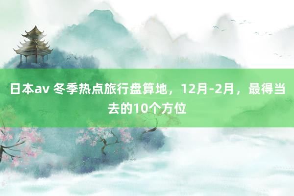 日本av 冬季热点旅行盘算地，12月-2月，最得当去的10个方位