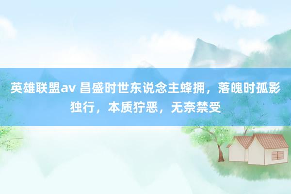 英雄联盟av 昌盛时世东说念主蜂拥，落魄时孤影独行，本质狞恶，无奈禁受