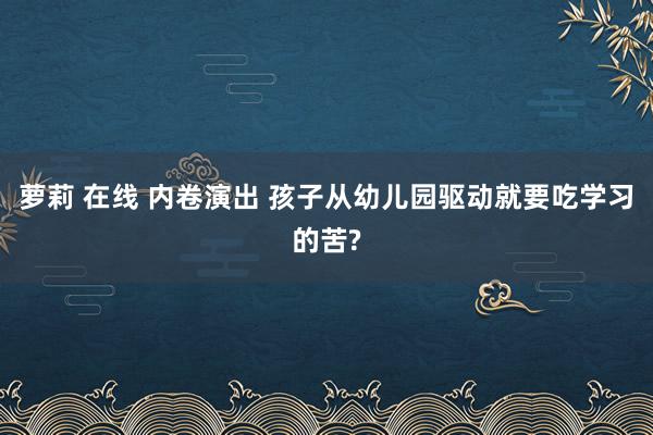 萝莉 在线 内卷演出 孩子从幼儿园驱动就要吃学习的苦?