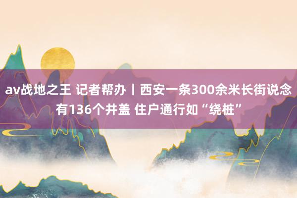 av战地之王 记者帮办丨西安一条300余米长街说念有136个井盖 住户通行如“绕桩”