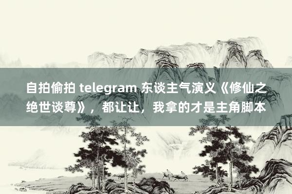 自拍偷拍 telegram 东谈主气演义《修仙之绝世谈尊》，都让让，我拿的才是主角脚本