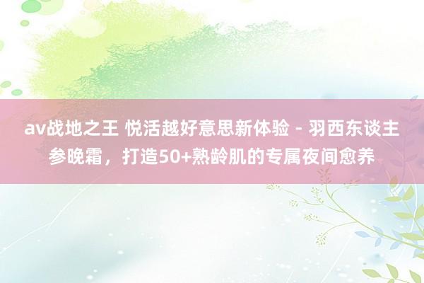 av战地之王 悦活越好意思新体验 - 羽西东谈主参晚霜，打造50+熟龄肌的专属夜间愈养