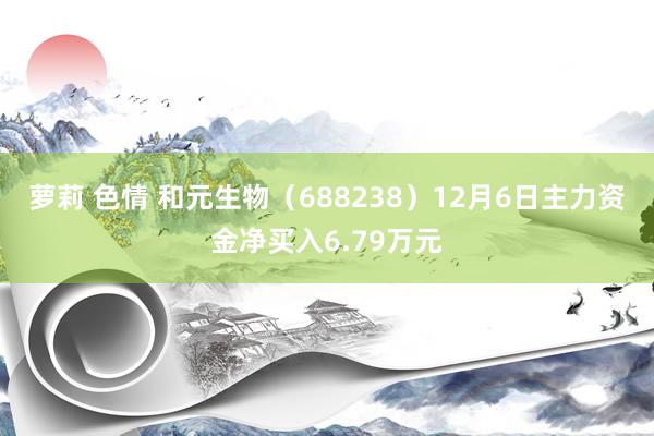 萝莉 色情 和元生物（688238）12月6日主力资金净买入6.79万元