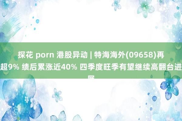 探花 porn 港股异动 | 特海海外(09658)再涨超9% 绩后累涨近40% 四季度旺季有望继续高翻台进展