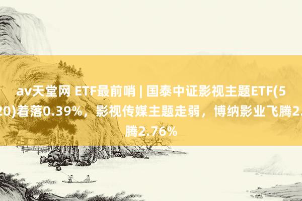 av天堂网 ETF最前哨 | 国泰中证影视主题ETF(516620)着落0.39%，影视传媒主题走弱，博纳影业飞腾2.76%