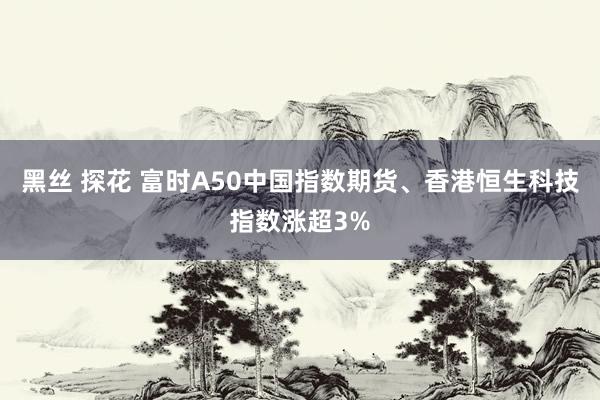 黑丝 探花 富时A50中国指数期货、香港恒生科技指数涨超3%