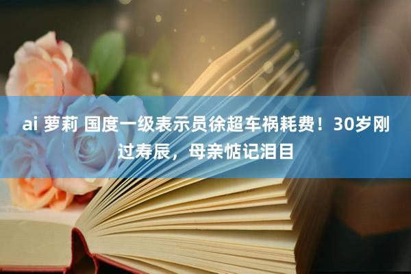 ai 萝莉 国度一级表示员徐超车祸耗费！30岁刚过寿辰，母亲惦记泪目