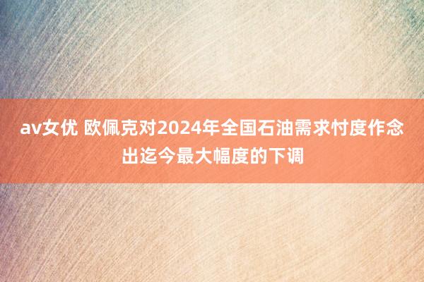 av女优 欧佩克对2024年全国石油需求忖度作念出迄今最大幅度的下调