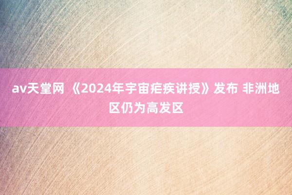 av天堂网 《2024年宇宙疟疾讲授》发布 非洲地区仍为高发区