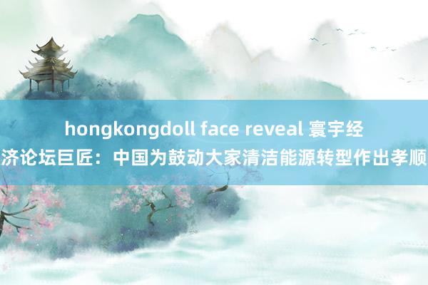 hongkongdoll face reveal 寰宇经济论坛巨匠：中国为鼓动大家清洁能源转型作出孝顺