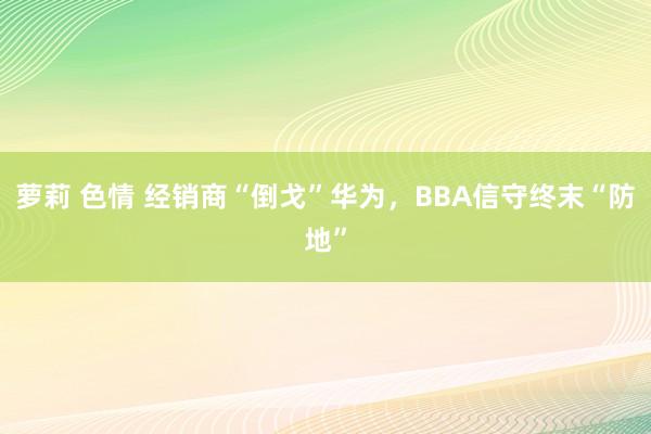 萝莉 色情 经销商“倒戈”华为，BBA信守终末“防地”