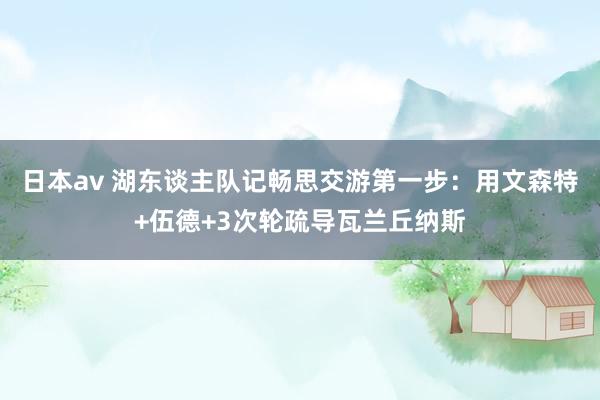 日本av 湖东谈主队记畅思交游第一步：用文森特+伍德+3次轮疏导瓦兰丘纳斯