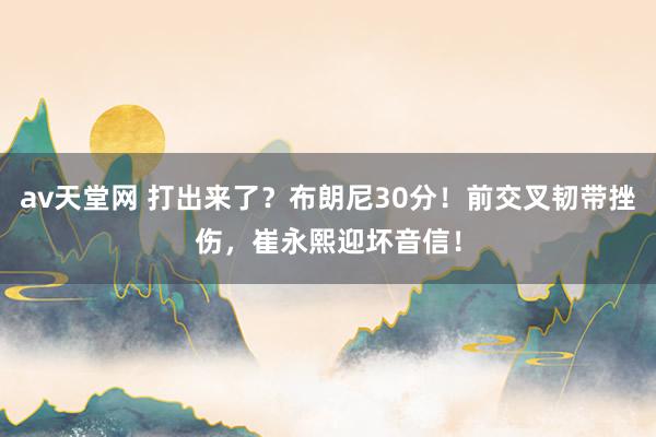 av天堂网 打出来了？布朗尼30分！前交叉韧带挫伤，崔永熙迎坏音信！