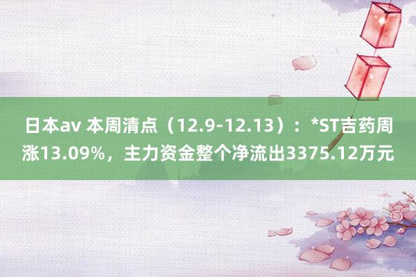 日本av 本周清点（12.9-12.13）：*ST吉药周涨13.09%，主力资金整个净流出3375.12万元