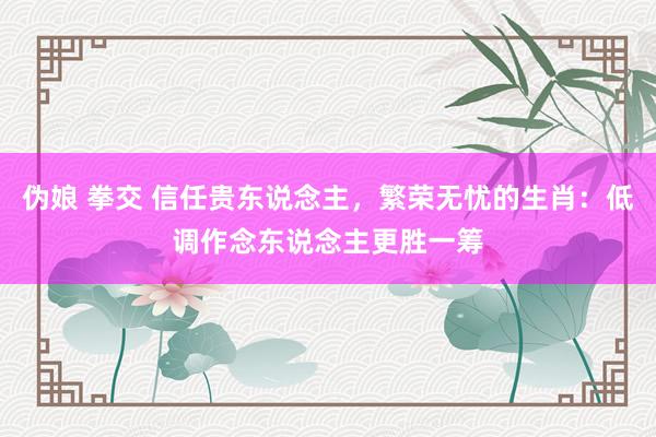 伪娘 拳交 信任贵东说念主，繁荣无忧的生肖：低调作念东说念主更胜一筹