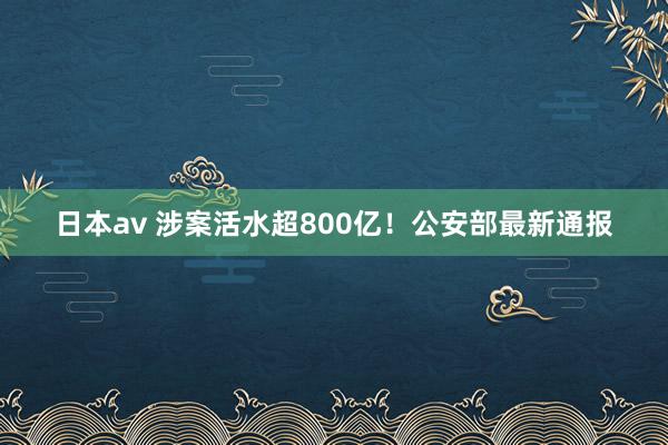 日本av 涉案活水超800亿！公安部最新通报