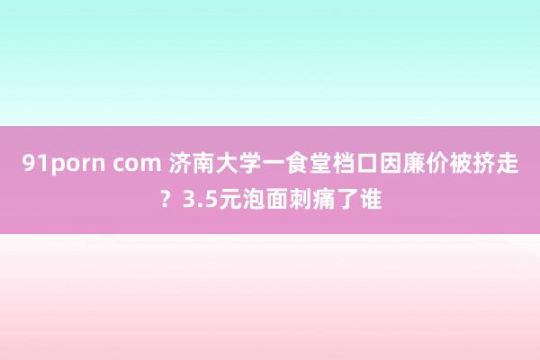 91porn com 济南大学一食堂档口因廉价被挤走？3.5元泡面刺痛了谁