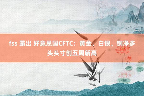 fss 露出 好意思国CFTC：黄金、白银、铜净多头头寸创五周新高