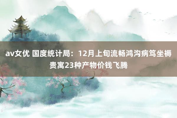 av女优 国度统计局：12月上旬流畅鸿沟病笃坐褥贵寓23种产物价钱飞腾