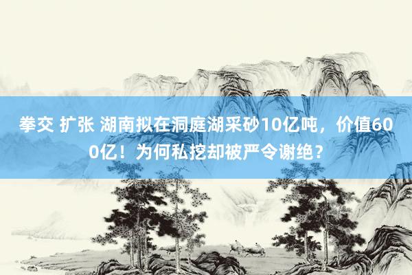 拳交 扩张 湖南拟在洞庭湖采砂10亿吨，价值600亿！为何私挖却被严令谢绝？