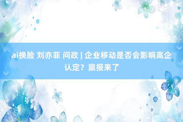 ai换脸 刘亦菲 问政 | 企业移动是否会影响高企认定？禀报来了