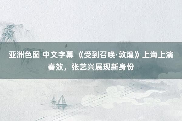 亚洲色图 中文字幕 《受到召唤·敦煌》上海上演奏效，张艺兴展现新身份