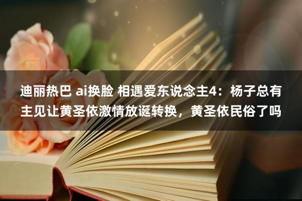 迪丽热巴 ai换脸 相遇爱东说念主4：杨子总有主见让黄圣依激情放诞转换，黄圣依民俗了吗