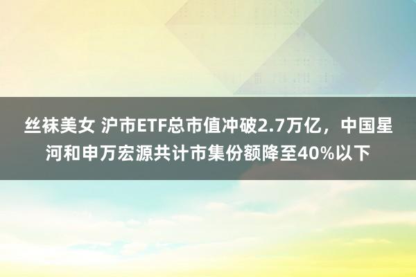 丝袜美女 沪市ETF总市值冲破2.7万亿，中国星河和申万宏源共计市集份额降至40%以下