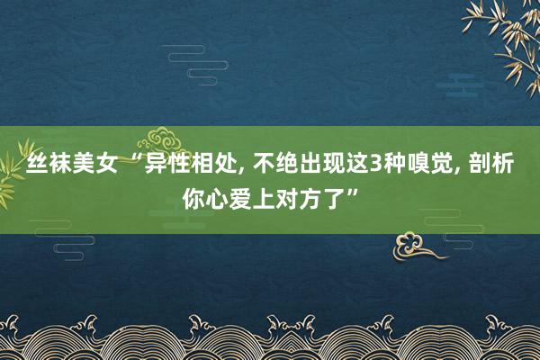 丝袜美女 “异性相处， 不绝出现这3种嗅觉， 剖析你心爱上对方了”