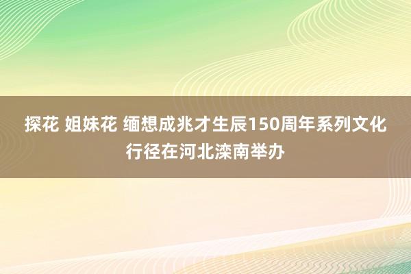 探花 姐妹花 缅想成兆才生辰150周年系列文化行径在河北滦南举办