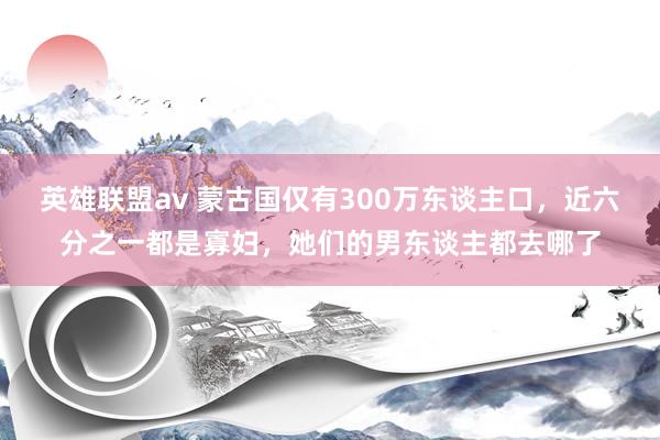 英雄联盟av 蒙古国仅有300万东谈主口，近六分之一都是寡妇，她们的男东谈主都去哪了