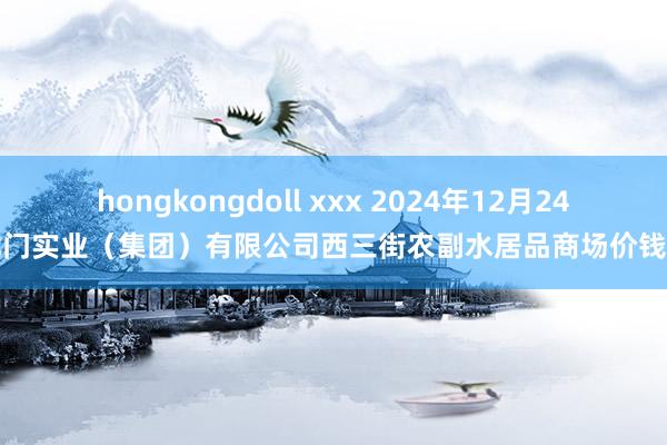 hongkongdoll xxx 2024年12月24日龙门实业（集团）有限公司西三街农副水居品商场价钱行情