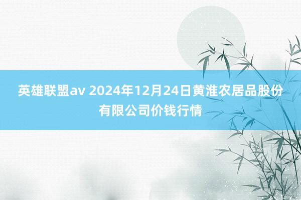 英雄联盟av 2024年12月24日黄淮农居品股份有限公司价钱行情