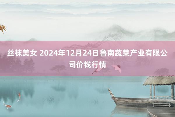 丝袜美女 2024年12月24日鲁南蔬菜产业有限公司价钱行情