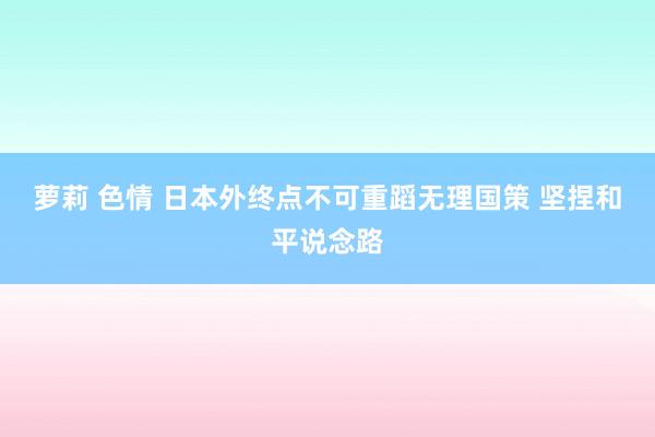 萝莉 色情 日本外终点不可重蹈无理国策 坚捏和平说念路