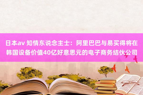 日本av 知情东说念主士：阿里巴巴与易买得将在韩国设备价值40亿好意思元的电子商务结伙公司