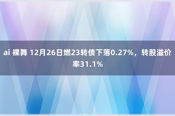 ai 裸舞 12月26日燃23转债下落0.27%，转股溢价率31.1%