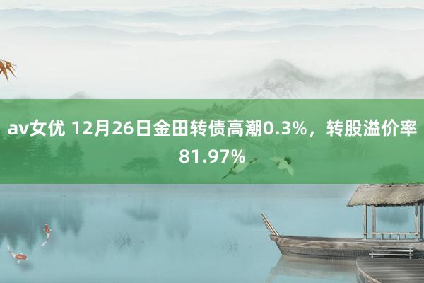 av女优 12月26日金田转债高潮0.3%，转股溢价率81.97%