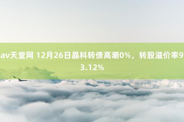 av天堂网 12月26日晶科转债高潮0%，转股溢价率93.12%