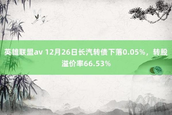 英雄联盟av 12月26日长汽转债下落0.05%，转股溢价率66.53%