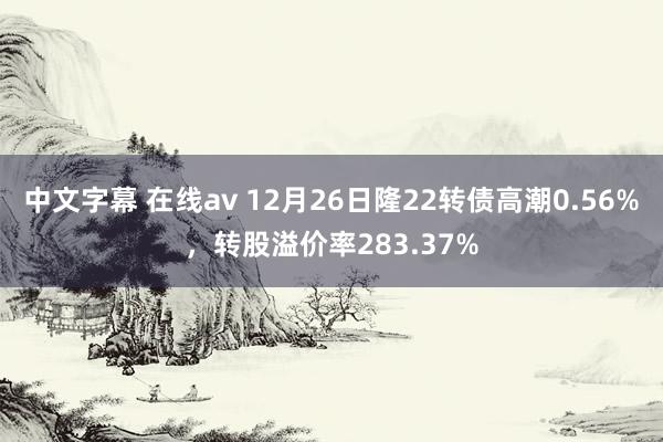 中文字幕 在线av 12月26日隆22转债高潮0.56%，转股溢价率283.37%