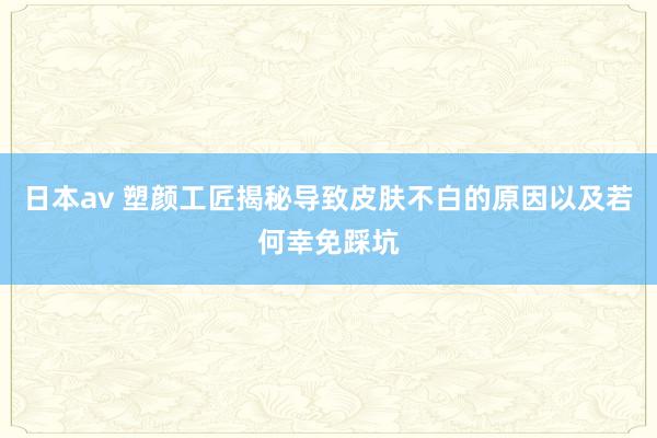 日本av 塑颜工匠揭秘导致皮肤不白的原因以及若何幸免踩坑