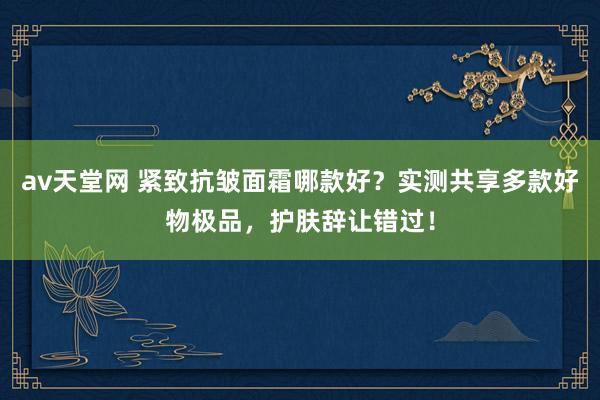 av天堂网 紧致抗皱面霜哪款好？实测共享多款好物极品，护肤辞让错过！