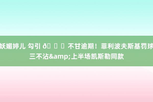 妖媚婷儿 勾引 😅不甘逾期！菲利波夫斯基罚球三不沾&上半场凯斯勒同款