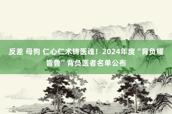 反差 母狗 仁心仁术铸医魂！2024年度“背负耀皆鲁”背负医者名单公布