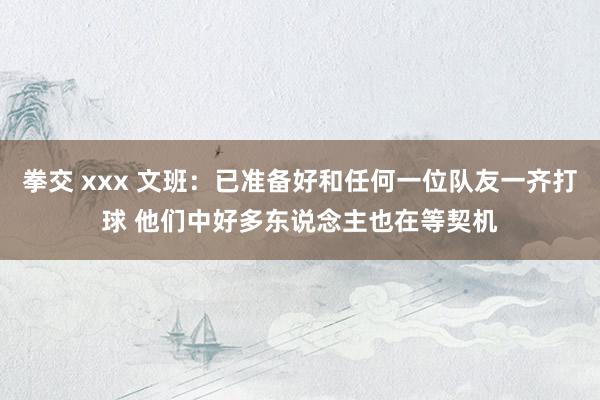 拳交 xxx 文班：已准备好和任何一位队友一齐打球 他们中好多东说念主也在等契机