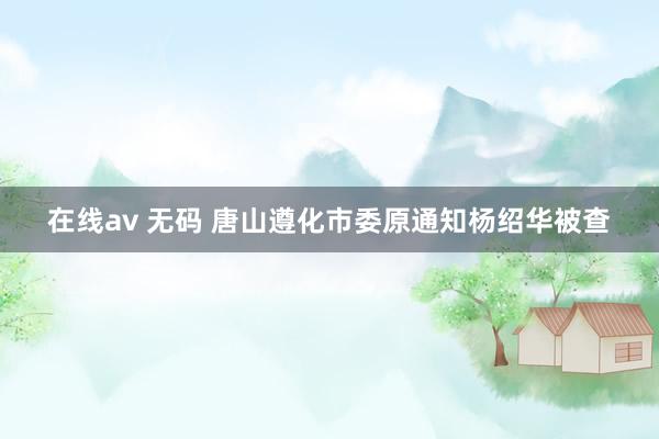 在线av 无码 唐山遵化市委原通知杨绍华被查