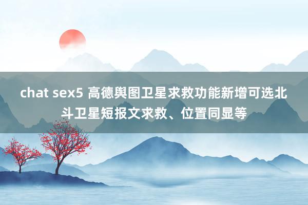 chat sex5 高德舆图卫星求救功能新增可选北斗卫星短报文求救、位置同显等