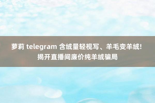 萝莉 telegram 含绒量轻视写、羊毛变羊绒! 揭开直播间廉价纯羊绒骗局