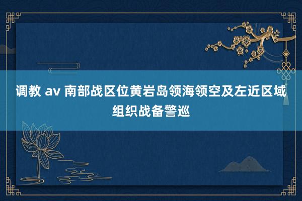 调教 av 南部战区位黄岩岛领海领空及左近区域组织战备警巡